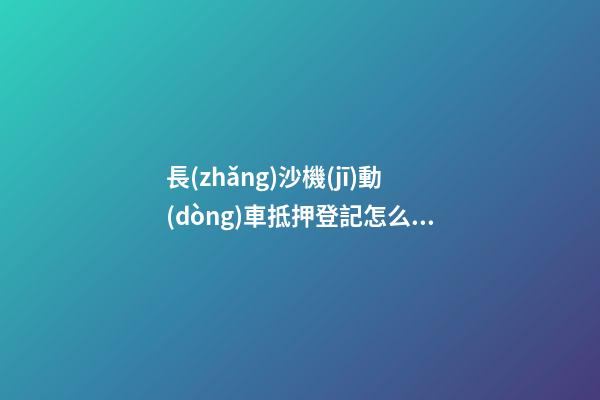 長(zhǎng)沙機(jī)動(dòng)車抵押登記怎么辦理？（條件+材料+地點(diǎn)）